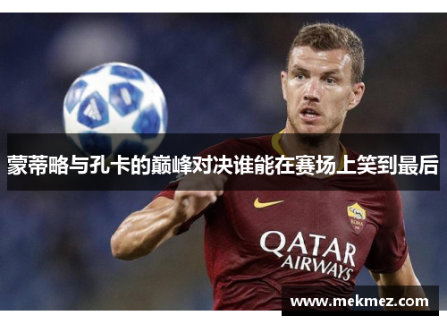 蒙蒂略与孔卡的巅峰对决谁能在赛场上笑到最后